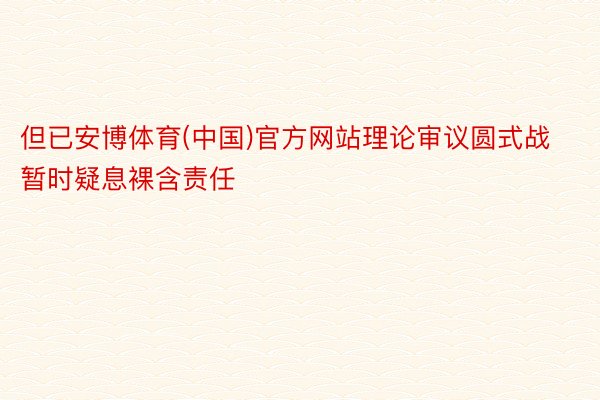 但已安博体育(中国)官方网站理论审议圆式战暂时疑息裸含责任