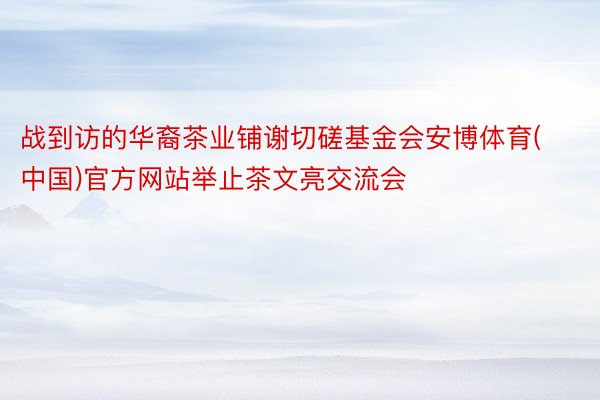 战到访的华裔茶业铺谢切磋基金会安博体育(中国)官方网站举止茶文亮交流会
