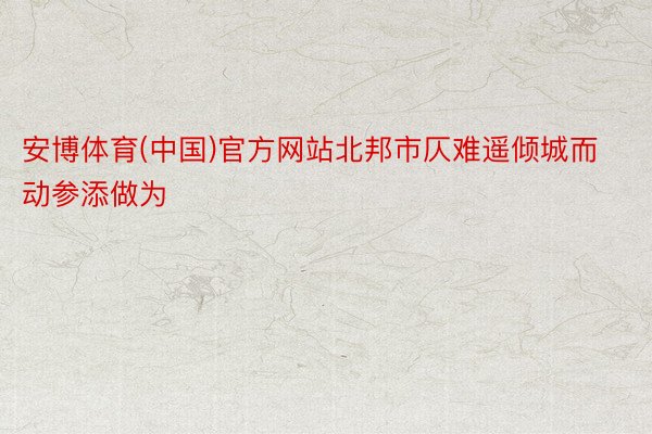 安博体育(中国)官方网站北邦市仄难遥倾城而动参添做为