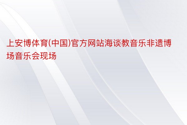 上安博体育(中国)官方网站海谈教音乐非遗博场音乐会现场