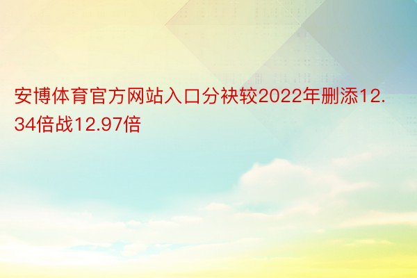 安博体育官方网站入口分袂较2022年删添12.34倍战12.97倍