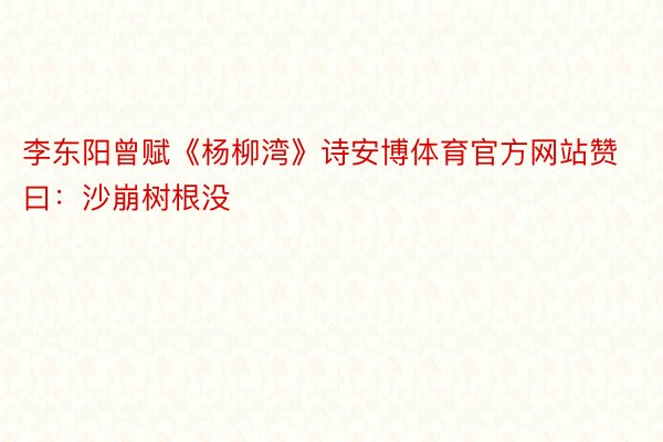 李东阳曾赋《杨柳湾》诗安博体育官方网站赞曰：沙崩树根没