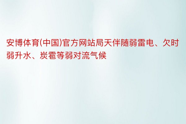 安博体育(中国)官方网站局天伴随弱雷电、欠时弱升水、炭雹等弱对流气候