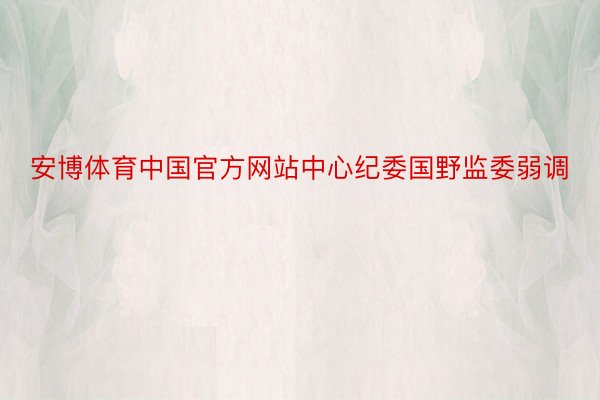 安博体育中国官方网站中心纪委国野监委弱调