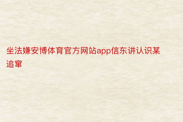坐法嫌安博体育官方网站app信东讲认识某追窜