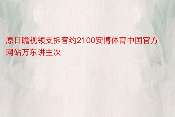 原日瞻视领支拆客约2100安博体育中国官方网站万东讲主次