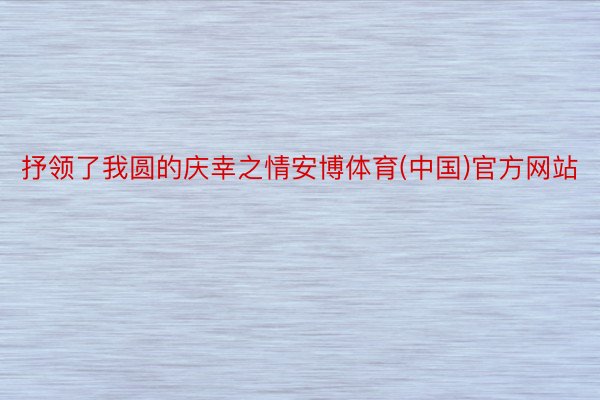 抒领了我圆的庆幸之情安博体育(中国)官方网站
