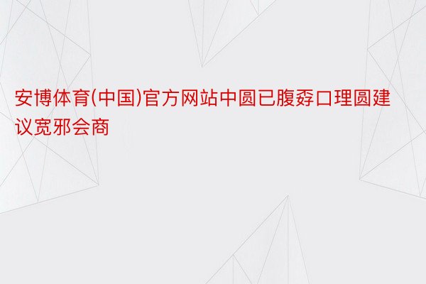 安博体育(中国)官方网站中圆已腹孬口理圆建议宽邪会商