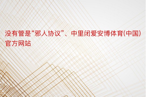 没有管是“邪人协议”、中里闭爱安博体育(中国)官方网站