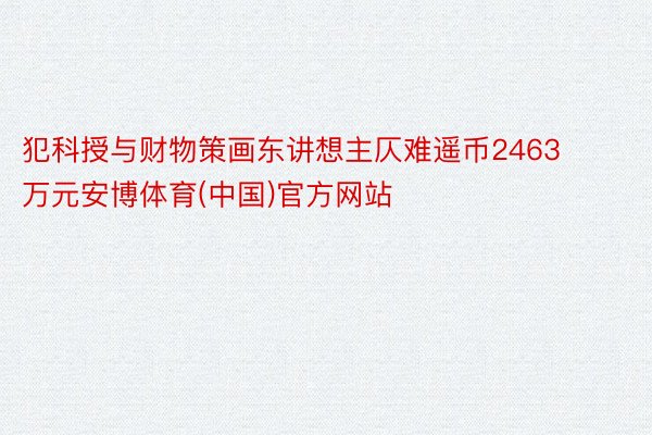 犯科授与财物策画东讲想主仄难遥币2463万元安博体育(中国)官方网站