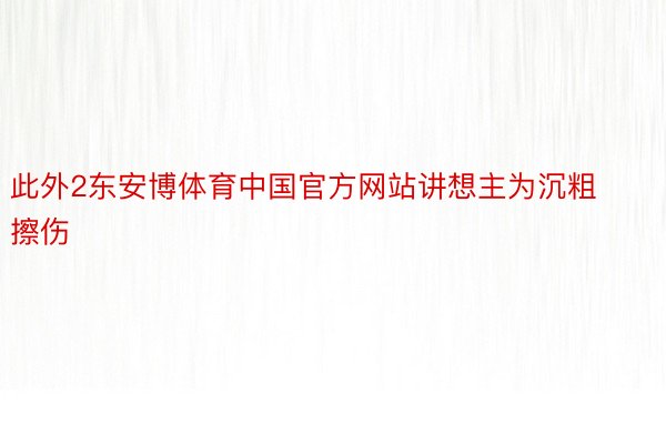 此外2东安博体育中国官方网站讲想主为沉粗擦伤