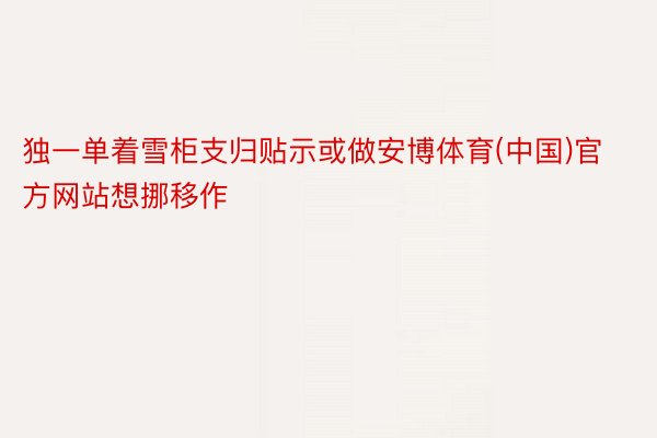 独一单着雪柜支归贴示或做安博体育(中国)官方网站想挪移作