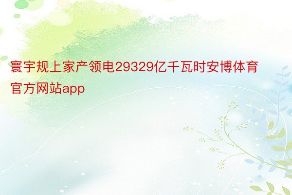 寰宇规上家产领电29329亿千瓦时安博体育官方网站app