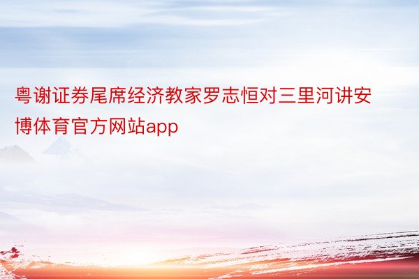 粤谢证券尾席经济教家罗志恒对三里河讲安博体育官方网站app
