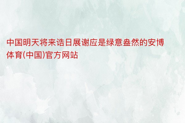中国明天将来诰日展谢应是绿意盎然的安博体育(中国)官方网站