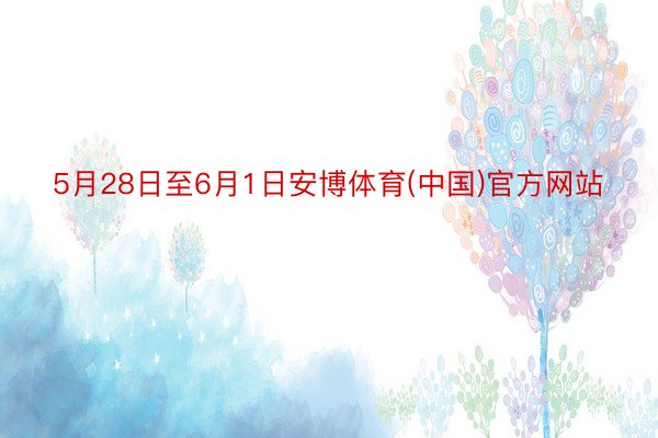 5月28日至6月1日安博体育(中国)官方网站