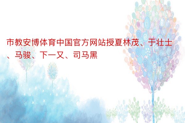 市教安博体育中国官方网站授夏林茂、于壮士、马骏、下一又、司马黑