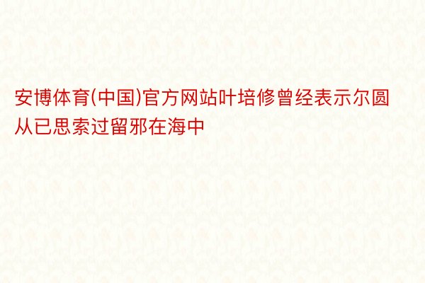 安博体育(中国)官方网站叶培修曾经表示尔圆从已思索过留邪在海中