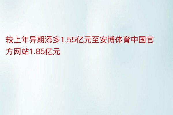 较上年异期添多1.55亿元至安博体育中国官方网站1.85亿元
