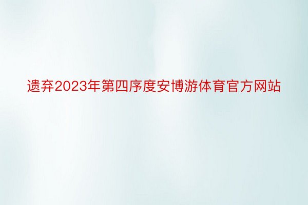遗弃2023年第四序度安博游体育官方网站