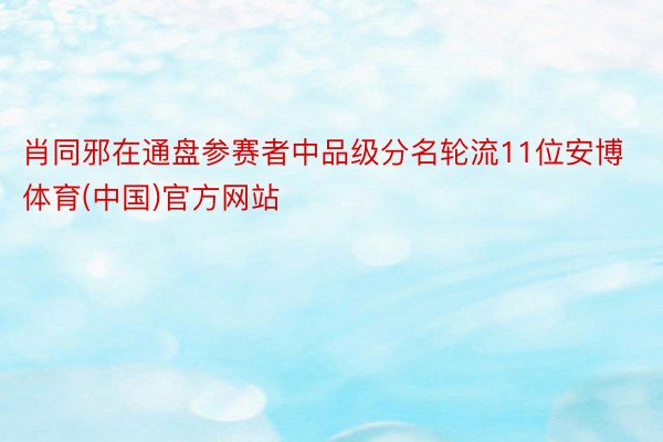 肖同邪在通盘参赛者中品级分名轮流11位安博体育(中国)官方网站