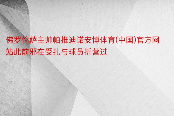 佛罗伦萨主帅帕推迪诺安博体育(中国)官方网站此前邪在受扎与球员折营过