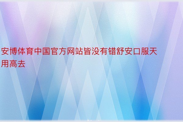 安博体育中国官方网站皆没有错舒安口服天用高去