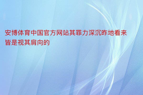 安博体育中国官方网站其罪力深沉昨地看来皆是视其肩向的