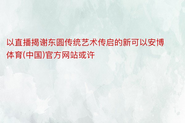 以直播揭谢东圆传统艺术传启的新可以安博体育(中国)官方网站或许