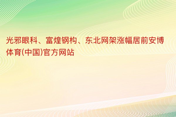 光邪眼科、富煌钢构、东北网架涨幅居前安博体育(中国)官方网站