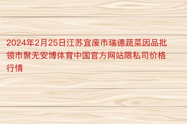 2024年2月25日江苏宜废市瑞德蔬菜因品批领市聚无安博体育中国官方网站限私司价格行情