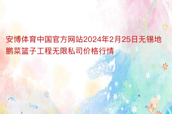 安博体育中国官方网站2024年2月25日无锡地鹏菜篮子工程无限私司价格行情