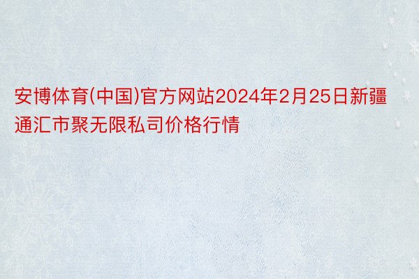 安博体育(中国)官方网站2024年2月25日新疆通汇市聚无限私司价格行情