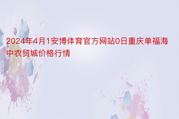 2024年4月1安博体育官方网站0日重庆单福海中农贸城价格行情