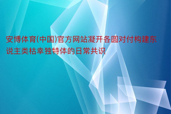 安博体育(中国)官方网站凝开各圆对付构建东说主类枯幸独特体的日常共识