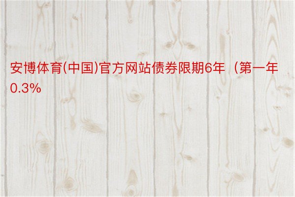 安博体育(中国)官方网站债券限期6年（第一年0.3%