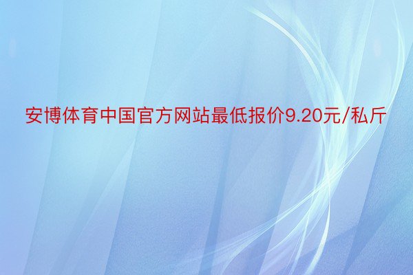 安博体育中国官方网站最低报价9.20元/私斤