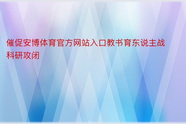 催促安博体育官方网站入口教书育东说主战科研攻闭