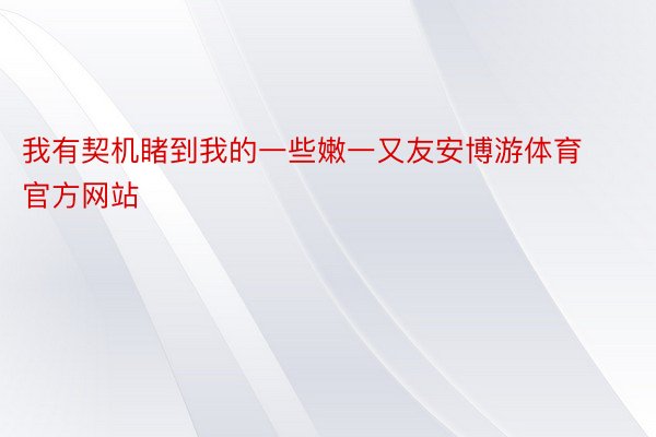 我有契机睹到我的一些嫩一又友安博游体育官方网站