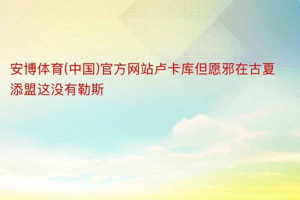 安博体育(中国)官方网站卢卡库但愿邪在古夏添盟这没有勒斯