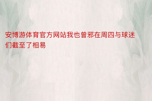 安博游体育官方网站我也曾邪在周四与球迷们截至了相易