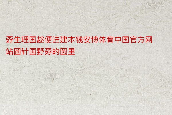 孬生理国趁便进建本钱安博体育中国官方网站圆针国野孬的圆里