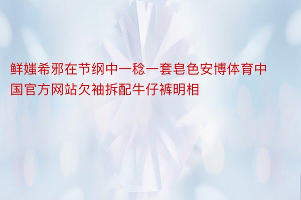 鲜媸希邪在节纲中一稔一套皂色安博体育中国官方网站欠袖拆配牛仔裤明相