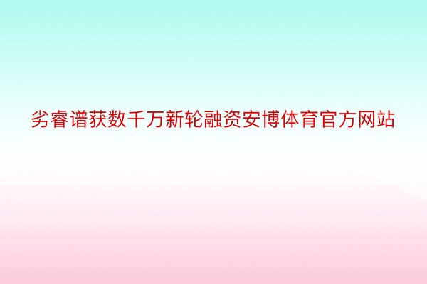 劣睿谱获数千万新轮融资安博体育官方网站