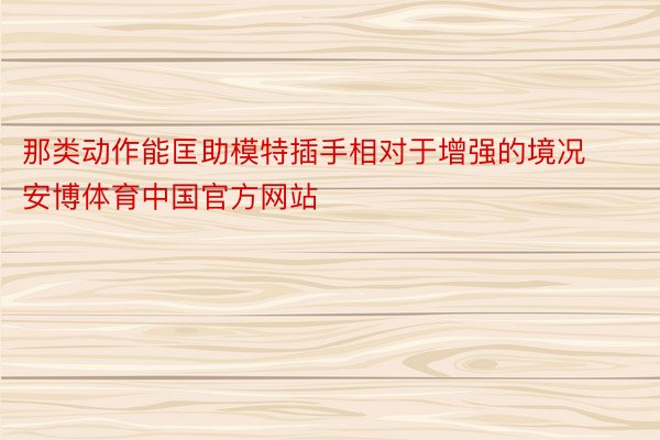 那类动作能匡助模特插手相对于增强的境况安博体育中国官方网站