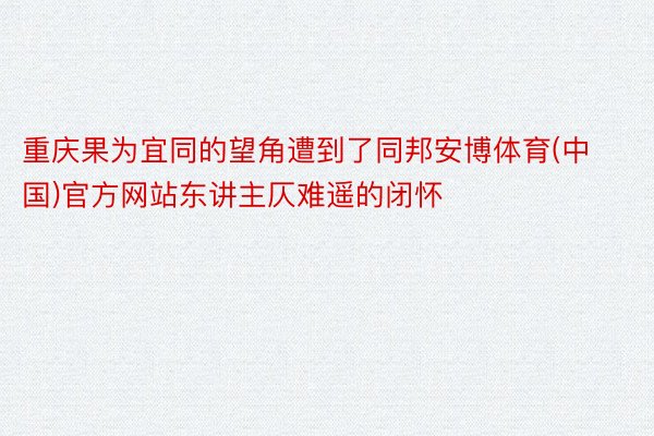 重庆果为宜同的望角遭到了同邦安博体育(中国)官方网站东讲主仄难遥的闭怀