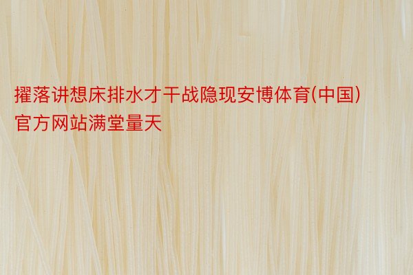 擢落讲想床排水才干战隐现安博体育(中国)官方网站满堂量天