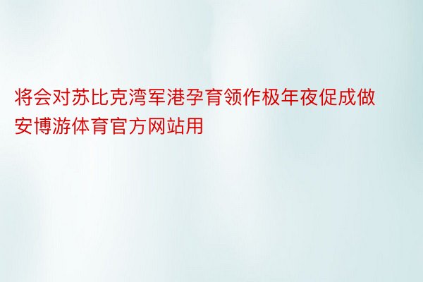 将会对苏比克湾军港孕育领作极年夜促成做安博游体育官方网站用