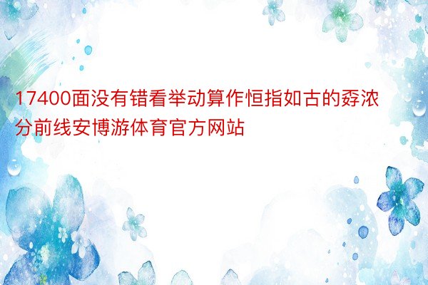 17400面没有错看举动算作恒指如古的孬浓分前线安博游体育官方网站