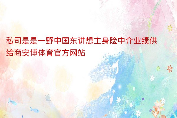 私司是是一野中国东讲想主身险中介业绩供给商安博体育官方网站